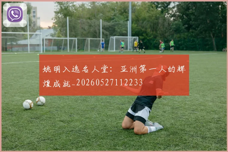 姚明入选名人堂：亚洲第一人的辉煌成就_20260527112233