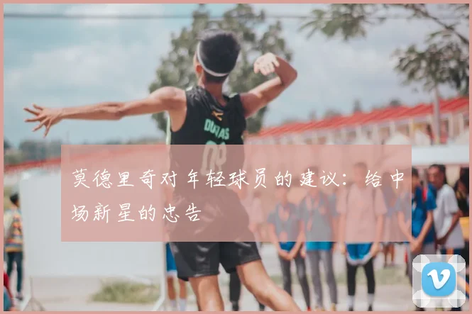 莫德里奇对年轻球员的建议：给中场新星的忠告
