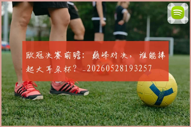 欧冠决赛前瞻：巅峰对决，谁能捧起大耳朵杯？_20260528193257
