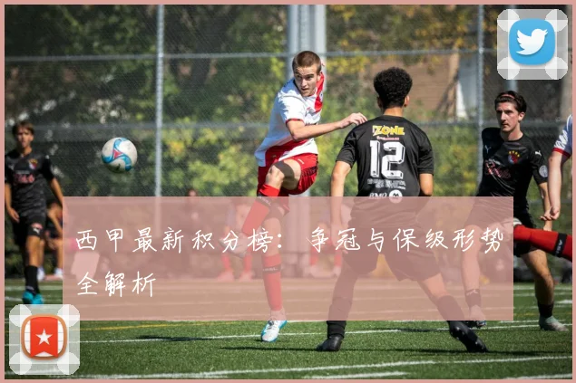 西甲最新积分榜：争冠与保级形势全解析