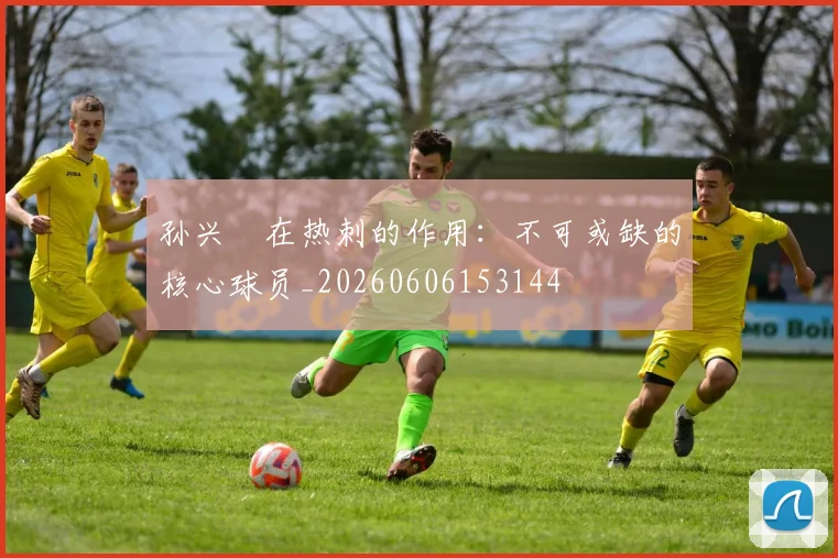 孙兴慜在热刺的作用：不可或缺的核心球员_20260606153144