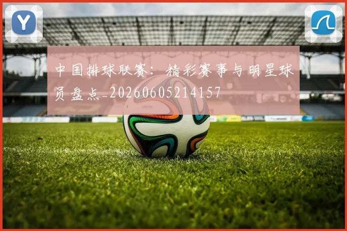 中国排球联赛：精彩赛事与明星球员盘点_20260605214157