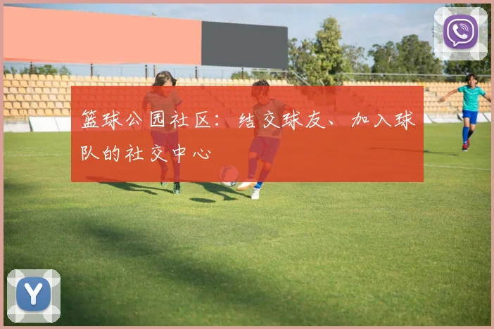 篮球公园社区：结交球友、加入球队的社交中心