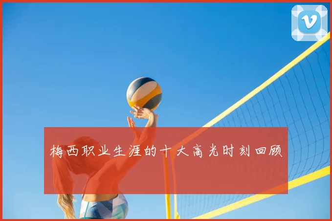 梅西职业生涯的十大高光时刻回顾